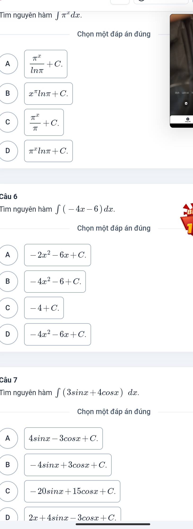 Tìm nguyên hàm ∈t π^xdx. 
_Chọn một đáp án đúng
A  π^x/ln π  +C.
B x^(π)ln π +C.
C  π^x/π  +C.
D π^xln π +C. 
Câu 6
Tìm nguyên hàm ∈t (-4x-6)dx. 
Chọn một đáp án đúng
A -2x^2-6x+C.
B -4x^2-6+C.
C -4+C.
D -4x^2-6x+C. 
Câu 7
Tìm nguyên hàm ∈t (3sin x+4cos x)dx. 
_Chọn một đáp án đúng_
A 4sin x-3cos x+C.
B -4sin x+3cos x+C.
C -20sin x+15cos x+C.
D 2x+4sin x-3cos x+C.