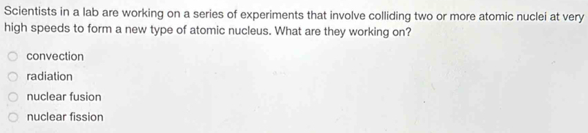 Scientists in a lab are working on a series of experiments that involve colliding two or more atomic nuclei at very
high speeds to form a new type of atomic nucleus. What are they working on?
convection
radiation
nuclear fusion
nuclear fission