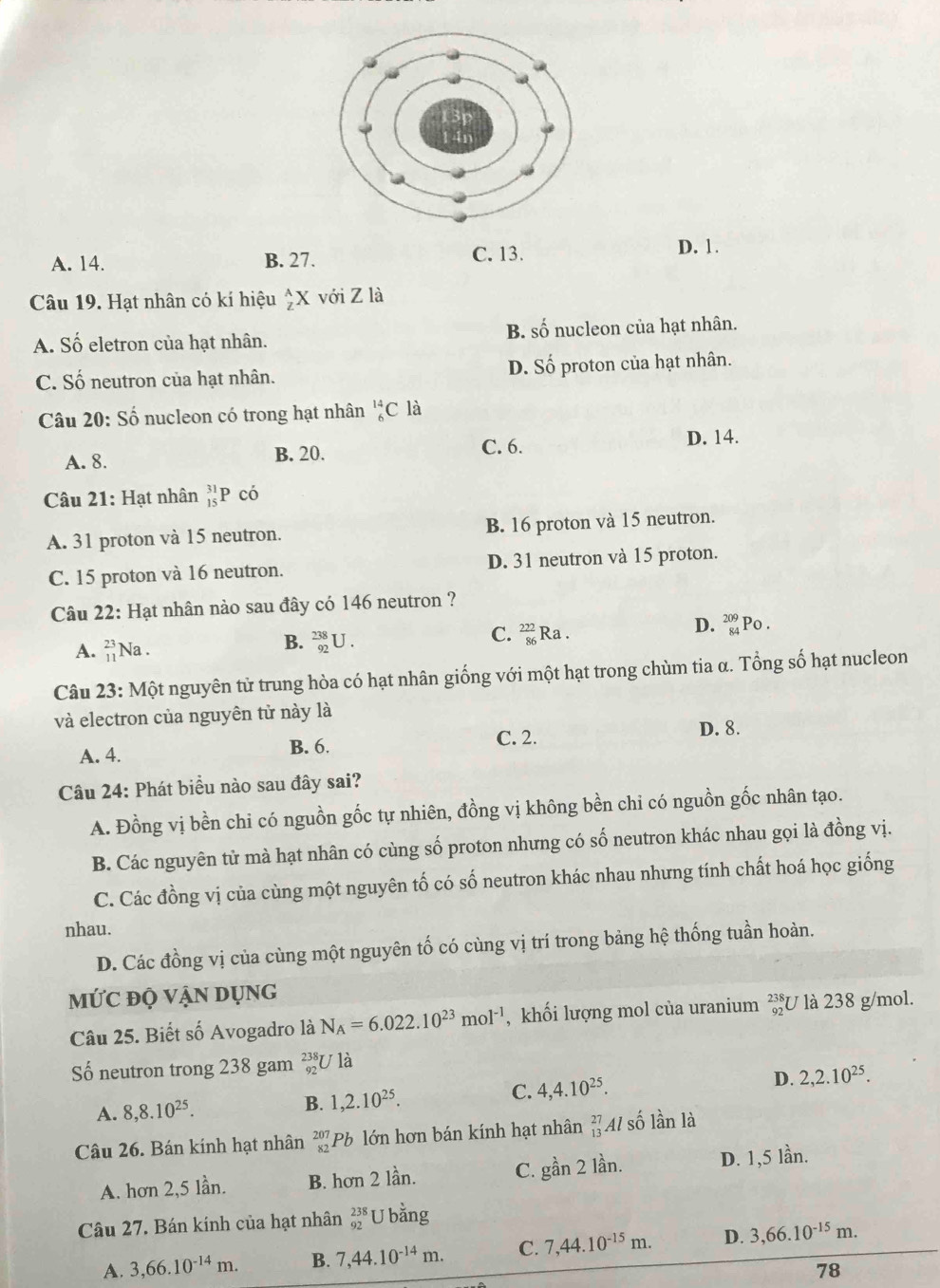 A. 14. B. 27. C. 13. D. 1.
Câu 19. Hạt nhân có kí hiệu _z^((wedge)X với Z là
A. Số eletron của hạt nhân. B. số nucleon của hạt nhân.
C. Số neutron của hạt nhân. D. Số proton của hạt nhân.
Câu 20: Số nucleon có trong hạt nhân _6^(14)C là
A. 8. B. 20.
C. 6. D. 14.
Câu 21: Hạt nhân beginarray)r 31 15endarray P có
A. 31 proton và 15 neutron. B. 16 proton và 15 neutron.
C. 15 proton và 16 neutron. D. 31 neutron và 15 proton.
Câu 22: Hạt nhân nào sau đây có 146 neutron ?
C.  222/86 
D.
A. beginarrayr 23 11endarray Na . Ra . _(84)^(209)P o .
B. _(92)^(238)U.
Câu 23: Một nguyên tử trung hòa có hạt nhân giống với một hạt trong chùm tia α. Tổng số hạt nucleon
và electron của nguyên tử này là
A. 4. B. 6. C. 2.
D. 8.
Câu 24: Phát biểu nào sau đây sai?
A. Đồng vị bền chi có nguồn gốc tự nhiên, đồng vị không bền chi có nguồn gốc nhân tạo.
B. Các nguyên tử mà hạt nhân có cùng số proton nhưng có số neutron khác nhau gọi là đồng vị.
C. Các đồng vị của cùng một nguyên tố có số neutron khác nhau nhưng tính chất hoá học giống
nhau.
D. Các đồng vị của cùng một nguyên tố có cùng vị trí trong bảng hệ thống tuần hoàn.
MỨC độ VậN DụNg
Câu 25. Biết số Avogadro là N_A=6.022.10^(23)mol^(-1) , khối lượng mol của uranium _(92)^(238)U là 238 g/mol.
Số neutron trong 238 gam beginarrayr 238 92endarray U là
A. 8,8.10^(25).
B. 1,2.10^(25). C. 4,4.10^(25). D. 2,2.10^(25).
Câu 26. Bán kính hạt nhân beginarrayr 207 82endarray Pb lớn hơn bán kính hạt nhân beginarrayr 27 13endarray Al số lần là
A. hơn 2,5 lần. B. hơn 2 lần. C. goverset lambda an2 lần. D. 1,5 lần.
Câu 27. Bán kính của hạt nhân beginarrayr 238 92endarray U bằng
A. 3,66.10^(-14)m. B. 7,44.10^(-14)m. C. 7,44.10^(-15)m. D. 3,66.10^(-15)m.
78