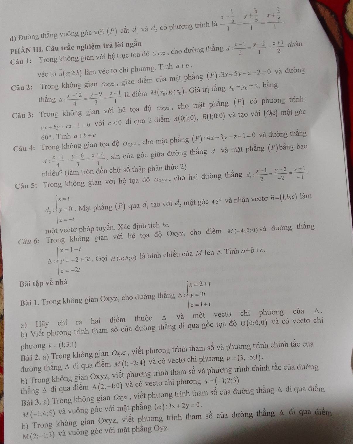 Đường thẳng vuông góc với (P) cắt d_1 và d_2 có phương trình là frac x- 1/5 1=frac y+ 3/5 1=frac z+ 2/5 1.
PHÀN III. Câu trắc nghiệm trả lời ngắn
Câu 1: Trong không gian với hệ trục tọa độ Oxyz , cho đường thăng đ :  (x-1)/2 = (y-2)/1 = (z+1)/2  nhận
véc tơ overline u(a;2;b) làm véc tơ chi phương. Tính a+b.
Câu 2: Trong không gian Oxyz , giao điểm của mặt phẳng (P):3x+5y-z-2=0 và đường
thẳng △: : (x-12)/4 = (y-9)/3 = (z-1)/1  là điểm M(x_0;y_0;z_0). Giá trị tổng x_0+y_0+z_0 bằng
Câu 3: Trong không gian với hệ tọa độ Oxy₂, cho mặt phẳng (P) có phương trình:
ax+by+cz-1=0 với c<0</tex> đi qua 2 điểm A(0;1;0),B(1;0;0) và tạo với (Oz) một góc
60°. Tính a+b+c
Câu 4: Trong không gian tọa độ Oxyz , cho mặt phẳng (P): 4x+3y-z+1=0 và đường thắng
d :  (x-1)/4 = (y-6)/3 = (z+4)/1  , sin của góc giữa đường thẳng đ và mặt phẳng (P)bằng bao
nhiêu? (làm tròn đến chữ số thập phân thức 2)
Câu 5: Trong không gian với hệ tọa độ Oxyz, cho hai đường thẳng d_1: (x-1)/2 = (y-2)/-2 = (z+1)/-1 ,
d_2:beginarrayl x=t y=0 z=-tendarray.. Mặt phẳng (P) qua đ tạo với d_2 một góc 45° và nhận vectơ vector n=(1;b;c) làm
một vectơ pháp tuyến. Xác định tích bc.
Câu 6: Trong không gian với hệ tọa độ Oxyz, cho điểm M(-4;0;0) và đường thắng^(beginarray)l x=1-t y=-2+3t. z=-2tendarray. Gọi H(a;b;c) là hình chiếu của M lên s. Tính a+b+c.
Bài tập về nhà
Bài 1. Trong không gian Oxyz, cho đường thẳng △ :beginarrayl x=2+t y=3t z=1+tendarray.
a) Hãy chỉ ra hai điểm thuộc Δ và một vectơ chỉ phương của △.
b) Viết phương trình tham số của đường thắng đi qua gốc tọa độ O(0;0;0) và có vectơ chi
phưong vector v=(1;3;1)
Bài 2. a) Trong không gian Oxyz , viết phương trình tham số và phương trình chính tắc của
đường thắng Δ đi qua điểm M(1;-2;4) và có vectơ chỉ phương vector u=(3;-5;1).
b) Trong không gian Oxyz, viết phương trình tham s 3widehat O và phương trình chính tắc của đường
thẳng △ đi qua điểm A(2;-1;0) và có vectơ chỉ phương vector u=(-1;2;3)
Bài 3. a) Trong không gian Oxyz , viết phương trình tham số của đường thẳng Δ đi qua điểm
M(-1;4;5) và vuông góc với mặt phẳng (alpha ):3x+2y=0.
b) Trong không gian Oxyz, viết phương trình tham số của đường thẳng Δ đi qua điểm
M(2;-1;3) và vuông góc với mặt phẳng Oyz