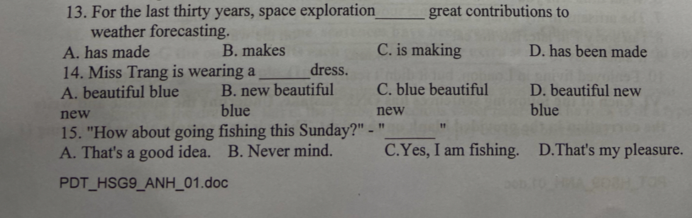 For the last thirty years, space exploration_ great contributions to
weather forecasting.
A. has made B. makes C. is making D. has been made
14. Miss Trang is wearing a _dress.
A. beautiful blue B. new beautiful C. blue beautiful D. beautiful new
new blue new blue
15. "How about going fishing this Sunday?" - "_ "
A. That's a good idea. B. Never mind. C.Yes, I am fishing. D.That's my pleasure.
PDT__HSG9_ANH_ I_01.doc