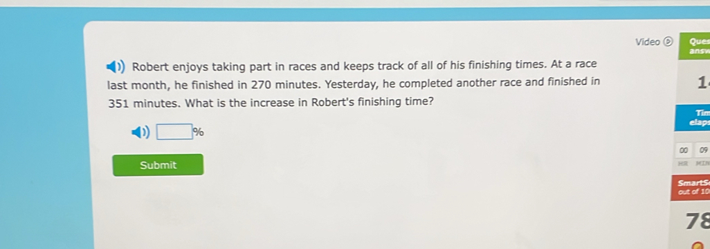 Video Que
answ
Robert enjoys taking part in races and keeps track of all of his finishing times. At a race
last month, he finished in 270 minutes. Yesterday, he completed another race and finished in 1
351 minutes. What is the increase in Robert's finishing time?
Tin
D □ %
elap
00 09
Submit
yeL
Smart$
out of 10
78