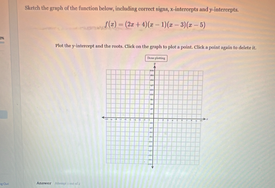 Sketch the graph of the function below, including correct signs, x-intercepts and y-intercepts.
f(x)=(2x+4)(x-1)(x-3)(x-5)
3%
Plot the y-intercept and the roots. Click on the graph to plot a point. Click a point again to delete it. 
Dane plotting 
g Out Answer Attempt 1 out of 2