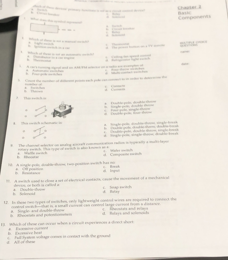 a. Saritch which of these devioes' primary functions is not as a ciecuit control dievice?
Chapter 2
b. Ccuit hevakor
c. Rolky
d. Soarnold Basic
Components
!. What does this symbol represent?
A. Swüch
_ -
b. Cocust bvakuz
c Relay
d. Selnold
I. Which of these is not a manisal switch?
a. Light switch
c. Thermostat
b. Ignition switch in a car d. The power bution on a TV remote MULTIPLE CHOICE QUESTIONS
name:
1. Which of these is not an automatic switch?
a. Distributor in a car engine
c. Ceiling fan speed control
b. Thermostat d. Refrigerator light switch
5. A car's turning signal and an AM/FM selector on a radio are examples of date:
a Automatic switches
c  Four-throw switches
b. Four-pole switches
d. Multi-contact switches
5. Count the number of different points each pole can connect to in order to determine the
number of
a. Switches c. Contacts
b. Throws d. Currents
7. This switch is:
a. Double-pole, double-throw
o o b. Single-pole, double throw
c. Four-pole, single-throw
o o d. Double-pole, four-throw
8. This switch schematic is:
a. Single-pole, double-throw, single-break
o 。 b. Double-pole, double-throw, double-break
c. Double-pole, double-throw, single-break
d. Single-pole, single-throw, double-break
a o
9. The channel selector on analog aircraft communication radios is typically a multi-layer
rotary switch. This type of switch is also known as a:
a. Waffle switch c. Wafer switch
b. Rheostat d. Composite switch
10. A single-pole, double-throw, two-position switch has no:
a. Off position c. Break
b. Resistance d. Input
11. A switch used to close a set of electrical contacts, cause the movement of a mechanical
device, or both is called a:
a. Double-throw c. Snap switch
b. Solenoid d. Relay
12. In these two types of switches, only lightweight control wires are required to connect the
control switch—that is, a small current can control large current from a distance.
a. Single- and double-throw c. Rheostats and relays
b. Rheostats and potentiometers d. Relays and solenoids
13. Which of these can occur when a circuit experiences a direct short:
a. Excessive current
b. Excessive heat
c. Full System voltage comes in contact with the ground
d. All of these