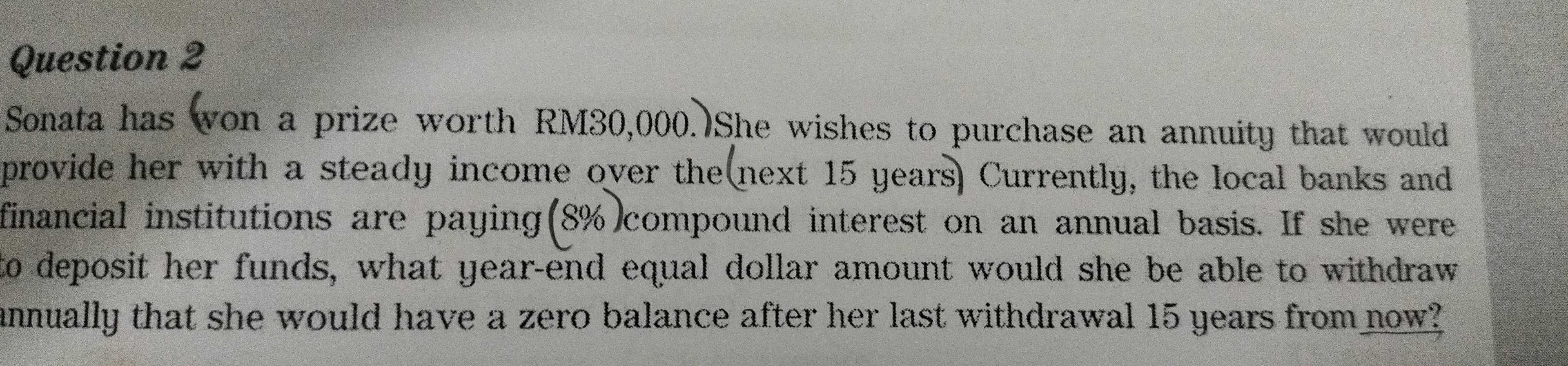 Sonata has won a prize worth RM30,000. She wishes to purchase an annuity that would 
provide her with a steady income over the(next 15 years) Currently, the local banks and 
financial institutions are paying(8%)compound interest on an annual basis. If she were 
to deposit her funds, what year-end equal dollar amount would she be able to withdraw 
annually that she would have a zero balance after her last withdrawal 15 years from now?