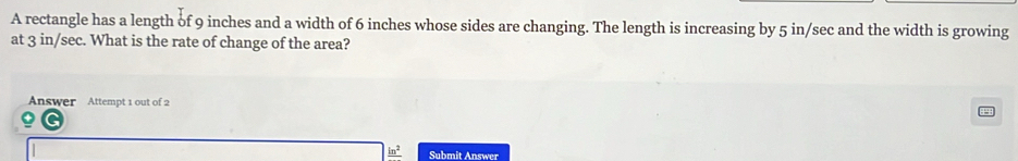 A rectangle has a length of 9 inches and a width of 6 inches whose sides are changing. The length is increasing by 5 in/sec and the width is growing 
at 3 in/sec. What is the rate of change of the area? 
Answer Attempt 1 out of 2 
Submit Answer