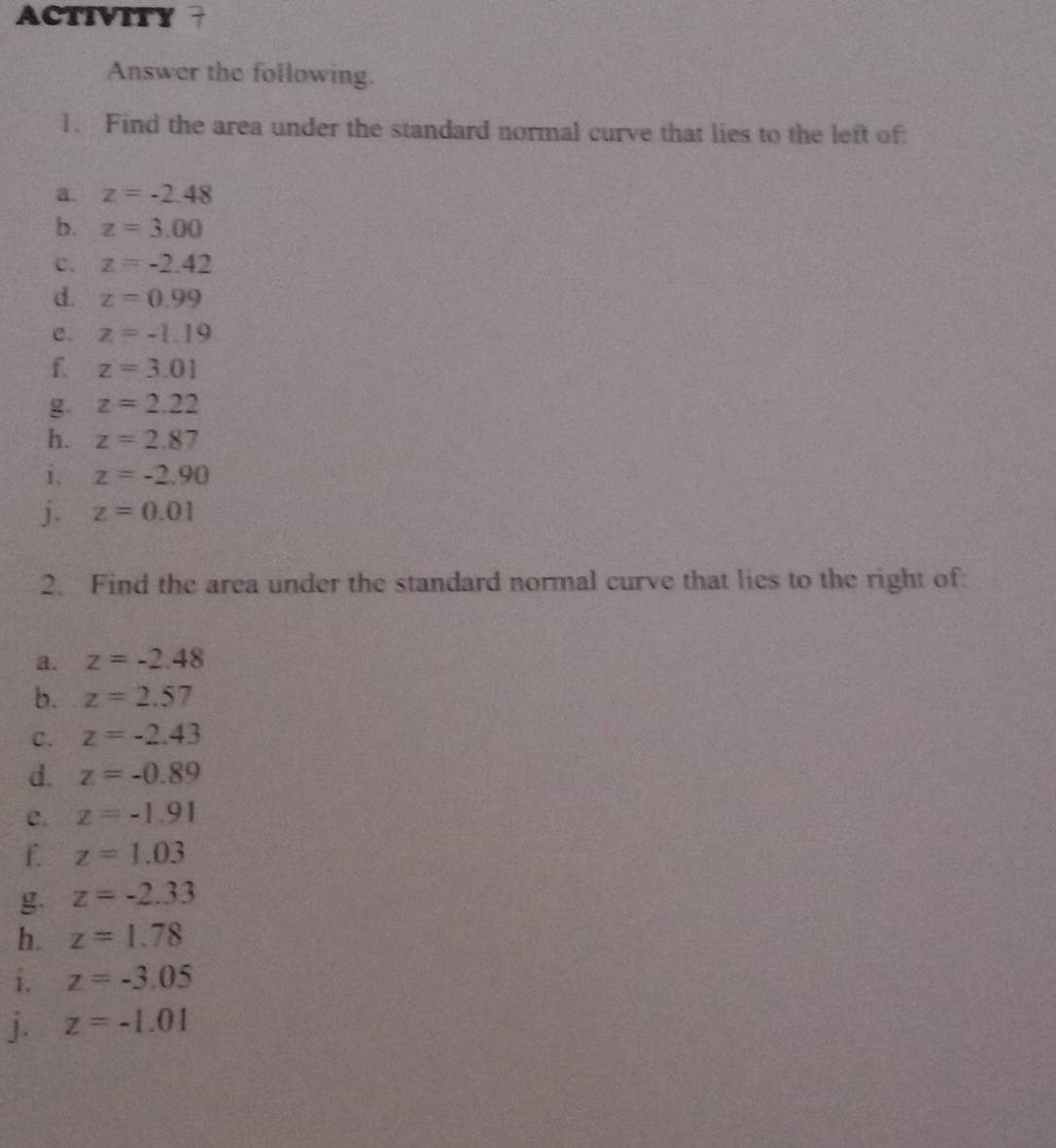 ACTIVITY 
Answer the following. 
1. Find the area under the standard normal curve that lies to the left of 
a. z=-2.48
b. z=3.00
C. z=-2.42
d. z=0.99
c. z=-1.19
f. z=3.01
g. z=2.22
h. z=2.87
i. z=-2.90
j. z=0.01
2. Find the area under the standard normal curve that lies to the right of: 
a. z=-2.48
b. z=2.57
C. z=-2.43
d. z=-0.89
e. z=-1.91
f. z=1.03
g. z=-2.33
h. z=1.78
i. z=-3.05
j. z=-1.01