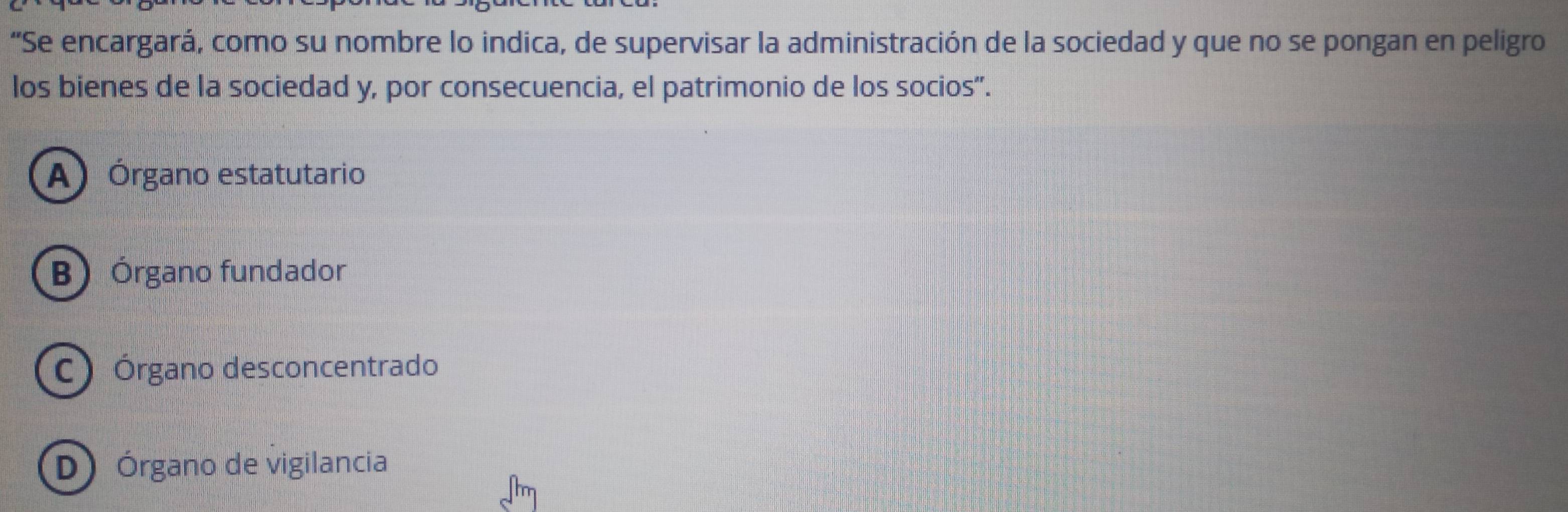 “Se encargará, como su nombre lo indica, de supervisar la administración de la sociedad y que no se pongan en peligro
los bienes de la sociedad y, por consecuencia, el patrimonio de los socios”.
A) Órgano estatutario
B) Órgano fundador
C) Órgano desconcentrado
(D) Órgano de vigilancia