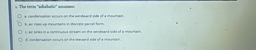 The term 'adiabatic" assumes:
a. condensation occurs on the windward side of a mountain.
b. air rises up mountains in discrete parcel form.
c. air sinks in a continuous stream on the windward side of a mountain.
d. condensation occurs on the leeward side of a mountain.