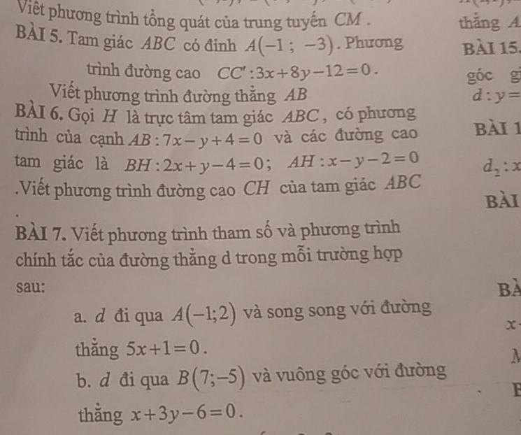 Việt phương trình tổng quát của trung tuyến CM. thẳng A 
BÀI 5. Tam giác ABC có đinh A(-1;-3). Phương bài 15. 
trình đường cao CC':3x+8y-12=0. 
góc g 
Viết phương trình đường thẳng AB d:y=
BÀI 6. Gọi H là trực tâm tam giác ABC , có phương 
trình của cạnh AB:7x-y+4=0 và các đường cao bài 1 
tam giác là BH:2x+y-4=0; AH : x-y-2=0 d_2:x.Viết phương trình đường cao CH của tam giác ABC
bài 
BÀI 7. Viết phương trình tham số và phương trình 
chính tắc của đường thằng d trong mỗi trường hợp 
sau: Bà 
a. d đi qua A(-1;2) và song song với đường
x
thằng 5x+1=0. 
λ 
b. d đi qua B(7;-5) và vuông góc với đường 
F 
thằng x+3y-6=0.