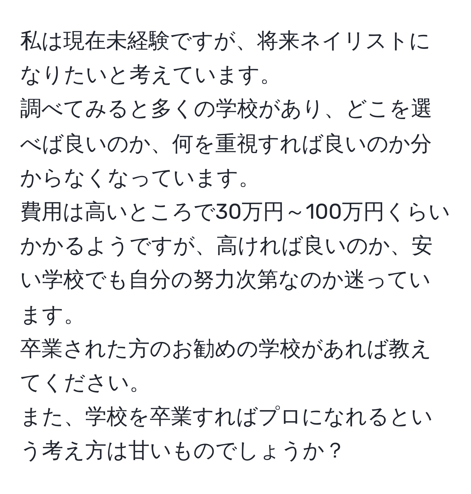 私は現在未経験ですが、将来ネイリストになりたいと考えています。  
調べてみると多くの学校があり、どこを選べば良いのか、何を重視すれば良いのか分からなくなっています。  
費用は高いところで30万円～100万円くらいかかるようですが、高ければ良いのか、安い学校でも自分の努力次第なのか迷っています。  
卒業された方のお勧めの学校があれば教えてください。  
また、学校を卒業すればプロになれるという考え方は甘いものでしょうか？