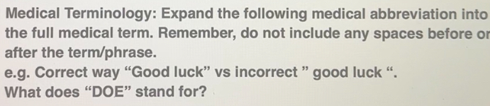 Medical Terminology: Expand the following medical abbreviation into 
the full medical term. Remember, do not include any spaces before or 
after the term/phrase. 
e.g. Correct way “Good luck” vs incorrect ” good luck “. 
What does “DOE” stand for?