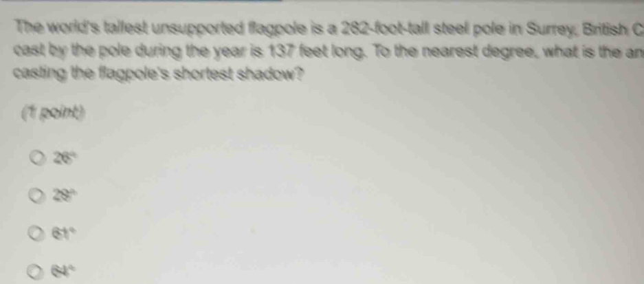 The world's tallest unsupported flagpole is a 282-foot -tall steel pole in Surrey, British C
cast by the pole during the year is 137 feet long. To the nearest degree, what is the an
casting the flagpole's shortest shadow?
(tpoint)
26°
28°
61°
64°