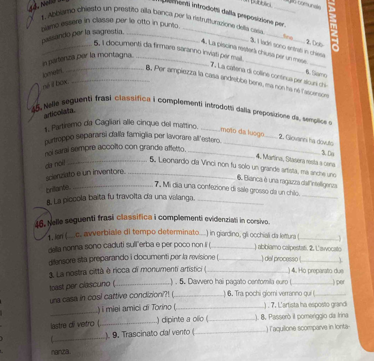 on pubblici.
. elle  _so comunale
plementi introdotti dalla preposizione per.
1. Abbiamo chiesto un prestito alla banca per la ristrutturazione della casa.
biamo essere in classe per le otto in punto.
passando per la sagrestia._
_
_
fine 2. Dob
3. I ladri sono entrati in chiesa
_
_5. I documenti da firmare saranno inviati per mail.
4. La piscina resterà chiusa per un mese
in partenza per la montagna._
lometri. 6. Siamo
7. La catena di colline continua per alcuni chi
__8. Per ampiezza la casa andrebbe bene, ma non ha né l'ascensore
né il box.
articolata.
45. Nelle seguenti frasi classifica i complementi introdotti dalla preposizione da, semplice o
1. Partiremo da Cagliari alle cinque del mattino._
moto da luogo_ 2. Giovanni ha dovuto
purtroppo separarsi dalla famiglia per lavorare all'estero
noi sarai sempre accolto con grande affetto._
_
3. Da
4. Martina, Stasera resta a cena
da noi!
_5. Leonardo da Vinci non fu solo un grande artista, ma anche uno
scienziato e un inventore._
6. Bianca è una ragazza dall'intelligenza
_
brillante.
_7. Mi dia una confezione di sale grosso da un chilo.
8. La piccola baita fu travolta da una valanga._
46. Nelle seguenti frasi classifica i complementi evidenziati in corsivo.
1. leri (.....c. avverbiale di tempo determinato.....) in giardino, gli occhiali da lettura (_   
della nonna sono caduti sull'erba e per poco non /i (_ ..) abbiamo calpestati. 2. L’awocato
difensore sta preparando i documenti per la revisione ( _) del processo (_ ).
3. La nostra città è ricca di monumenti artistici (_ ) 4. Ho preparato due
.) . 5. Davvero hai pagato centomila euro (
toast per ciascuno ( __) per
una casa in così cattive condizioni?! (_ ) 6. Tra pochi giorni verranno qui (_
_.) i miei amici di Torino (_ .) . 7. L’artista ha esposto grandi
lastre di vetro (_ ) dipinte a olio (_ ). 8. Passerò il pomeriggio da Irina
_
). 9. Trascinato dal vento (_ ) l'aquilone scomparve in lonta-
nanza.