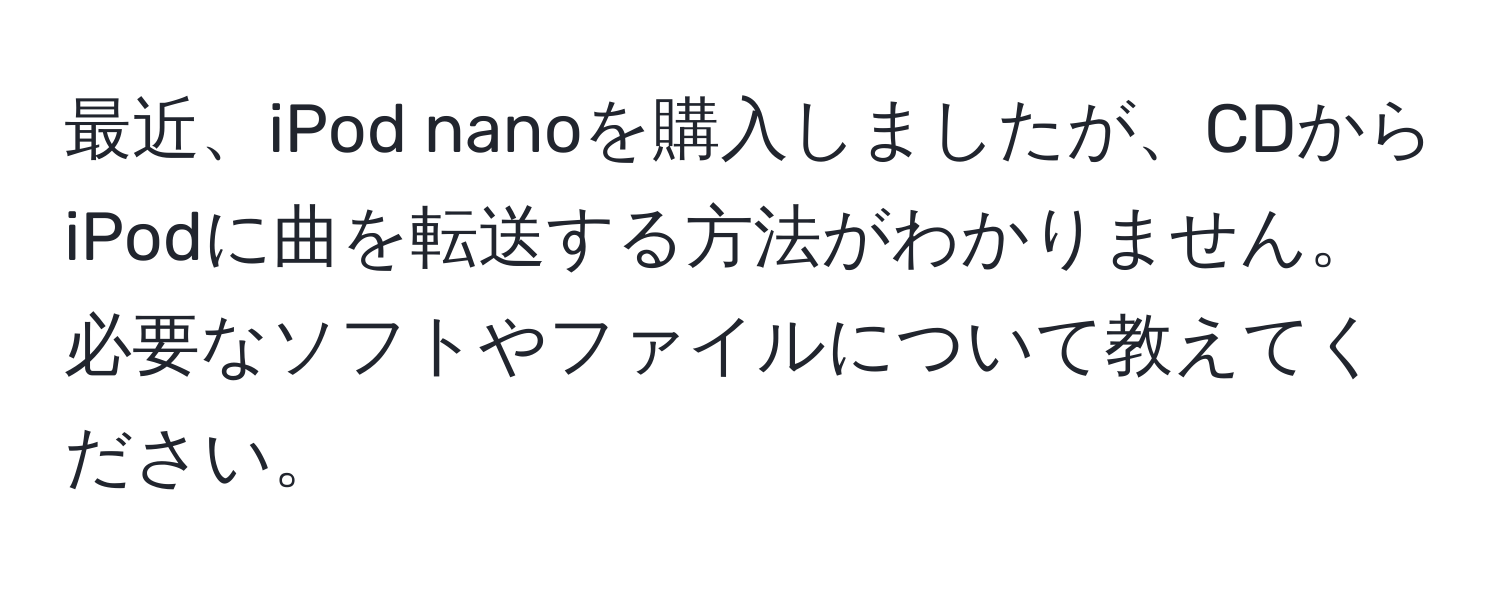 最近、iPod nanoを購入しましたが、CDからiPodに曲を転送する方法がわかりません。必要なソフトやファイルについて教えてください。