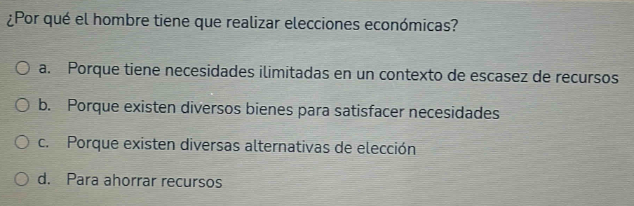 ¿Por qué el hombre tiene que realizar elecciones económicas?
a. Porque tiene necesidades ilimitadas en un contexto de escasez de recursos
b. Porque existen diversos bienes para satisfacer necesidades
c. Porque existen diversas alternativas de elección
d. Para ahorrar recursos