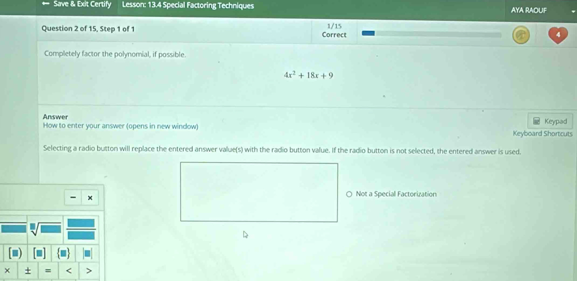 Save & Exit Certify Lesson: 13.4 Special Factoring Techniques AyA RAOUF 
Question 2 of 15, Step 1 of 1 1/15 
Correct 4 
Completely factor the polynomial, if possible.
4x^2+18x+9
Answer 
How to enter your answer (opens in new window) Keypad 
Keyboard Shortcuts 
Selecting a radio button will replace the entered answer value(s) with the radio button value. If the radio button is not selected, the entered answer is used. 
- × 
○ Not a Special Factorization 
□ 
+ = <