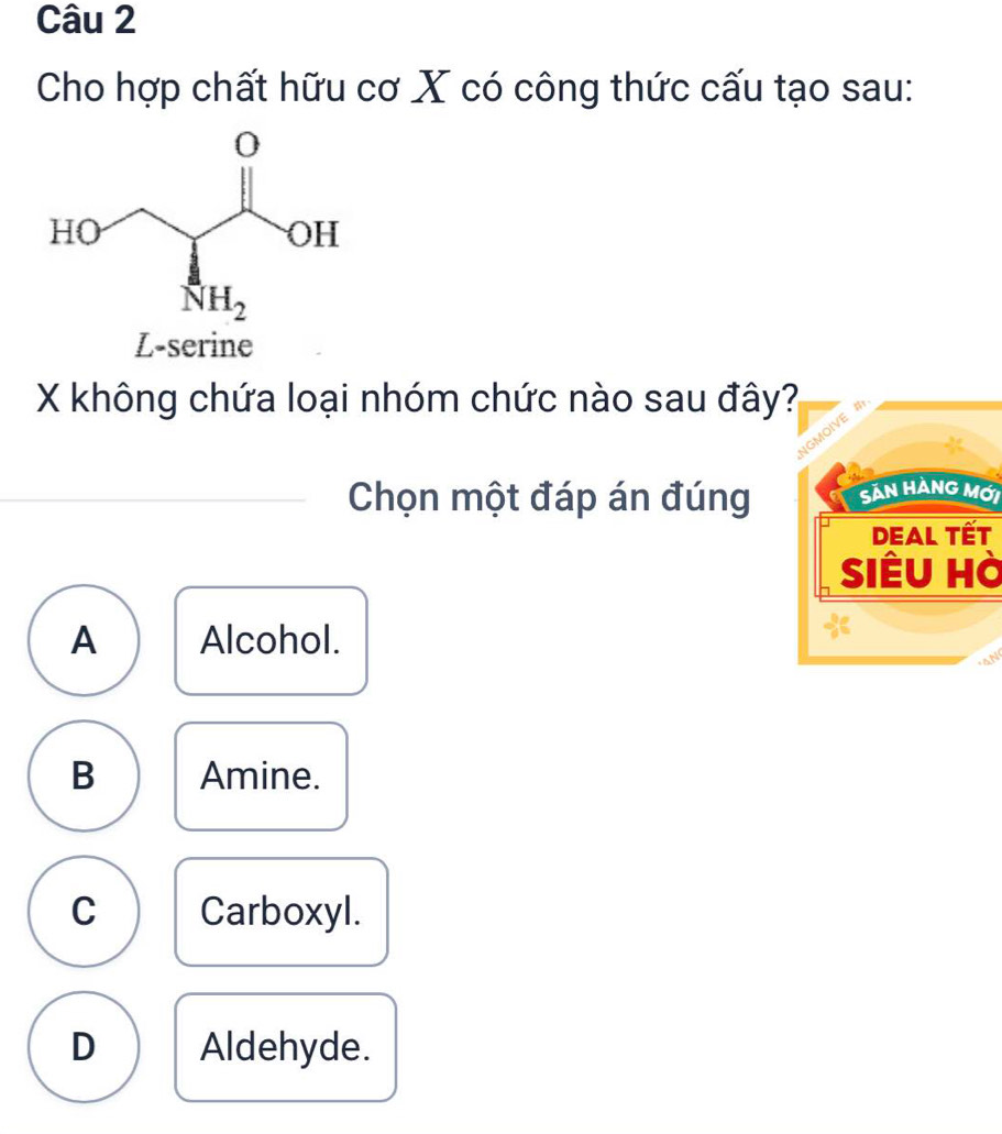 Cho hợp chất hữu cơ X có công thức cấu tạo sau:
L-serine
X không chứa loại nhóm chức nào sau đây?
NGMOIVE
Chọn một đáp án đúng Sản HÀNG Mới
DEAl Tết
Siêu hà
A Alcohol.
B Amine.
C Carboxyl.
D Aldehyde.