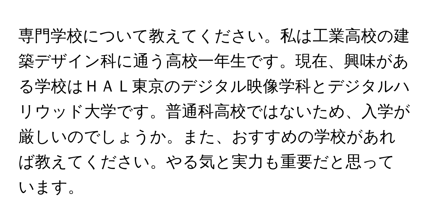 専門学校について教えてください。私は工業高校の建築デザイン科に通う高校一年生です。現在、興味がある学校はＨＡＬ東京のデジタル映像学科とデジタルハリウッド大学です。普通科高校ではないため、入学が厳しいのでしょうか。また、おすすめの学校があれば教えてください。やる気と実力も重要だと思っています。