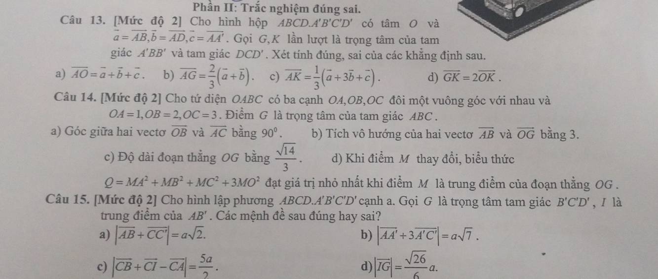 Phần II: Trắc nghiệm đúng sai.
Câu 13. [Mức độ 2] Cho hình hộp ABCD.A'B'C'D' có tâm O và
vector a=vector AB,vector b=vector AD,vector c=vector AA'. Gọi G,K lần lượt là trọng tâm của tam
giác A'BB' và tam giác DCD'. Xét tính đúng, sai của các khẵng định sau.
a) overline AO=overline a+vector b+vector c. b) overline AG= 2/3 (overline a+overline b) c) overline AK= 1/3 (vector a+3vector b+vector c). d) vector GK=2vector OK.
Câu 14. [Mức độ 2] Cho tứ diện OABC có ba cạnh OA,OB,OC đôi một vuông góc với nhau và
OA=1,OB=2,OC=3. Điểm G là trọng tâm của tam giác ABC .
a) Góc giữa hai vectơ overline OB và overline AC bàng 90^0. b) Tích vô hướng của hai vectơ overline AB và vector OG bằng 3.
c) Độ dài đoạn thẳng OG bằng  sqrt(14)/3 . d) Khi điểm Mô thay đổi, biểu thức
Q=MA^2+MB^2+MC^2+3MO^2 đạt giá trị nhỏ nhất khi điểm M là trung điểm của đoạn thằng OG .
Câu 15. [Mức độ 2] Cho hình lập phương ABCD. A'B'C'D' cạnh a. Gọi G là trọng tâm tam giác B'C'D' , ī là
trung điểm của AB'. Các mệnh đề sau đúng hay sai?
a) |overline AB+overline CC'|=asqrt(2). |vector AA'+3vector A'C'|=asqrt(7).
b)
c) |vector CB+vector CI-vector CA|= 5a/2 . |overline IG|= sqrt(26)/6 a.
d)