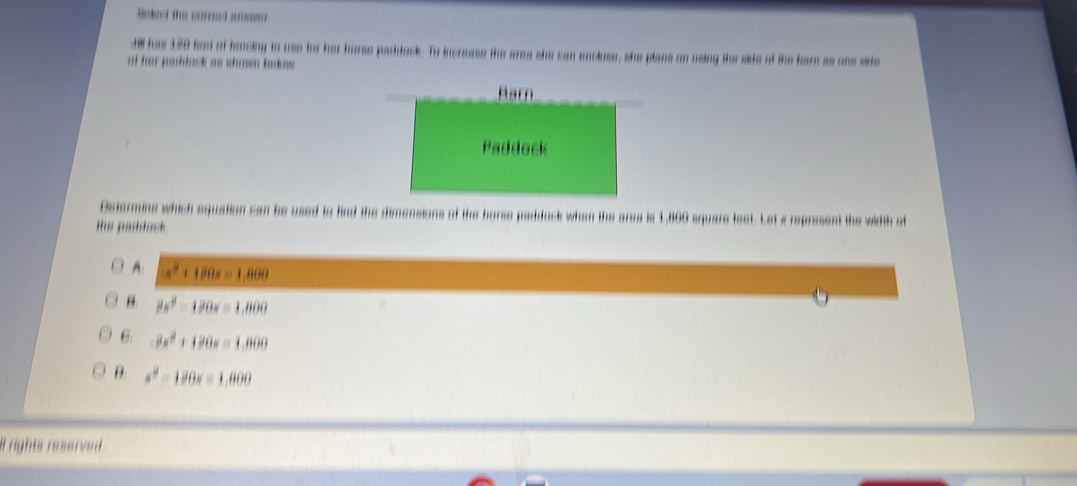 Sd the coreed s
Jl has 150 fest of lencing to use for her harse paddock. To increass the ares she can encloss, she plans on using the side of the barn as one side
of her paddack as shown bakow
Determins which equation can be used to find the dimensions of the horse paddack when the area is 1,860 square feet. Let x represent the width of
the paddock .
A: -x^2+120x=1,800
9x^2-120x=1,800
6 -8x^2+120x=1,800
B. x^2-180x=1,800
rights reserved
