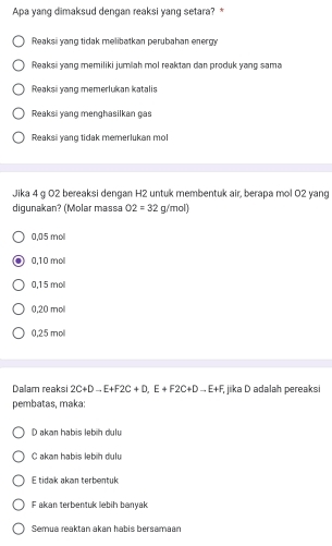 Apa yang dimaksud dengan reaksi yang setara? *
Reaksi yang tidak melibatkan perubahan energy
Reaksi yang memiliki jumlah mol reaktan dan produk yang sama
Reaksi yang memerlukan katalis
Reaksi yang menghasilkan gas
Reaksi yang tidak memerlukan mol
Jika 4 g O2 bereaksi dengan H2 untuk membentuk air, berapa mol 02 yang
digunakan? (Molar massa O2=32g/mol)
0,05 mol
0,10 moll
0,15 mol
0,20 mol
0,25 mol
Dalam reaksi 2C+Dto E+F2C+D, E+F2C+Dto E+F, jika D adalah pereaksi
pembatas, maka:
D akan habis lebih dulu
C akan habis lebih dulu
E tidak akən terbentuk
F akan terbentuk lebih banyak
Semua reaktan akan habis bersamaan