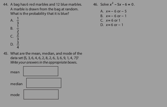 A bag has 6 red marbles and 12 blue marbles. 46. Solve x^2-5x-6=0
A marble is drawn from the bag at random. A. x=-6or-5
What is the probability that it is blue?
B. x=-6or-1
A.  1/3 
C. x=6 or 1
B.  1/2 
D. x=6 of- - 1
C.  2/3 
D.  3/4 
45. What are the mean, median, and mode of the
data set  5,3,6,4,6,2,8,2,6,3,6,9,1,4,7
Write your answers in the appropriate boxes.
mean
median
mode