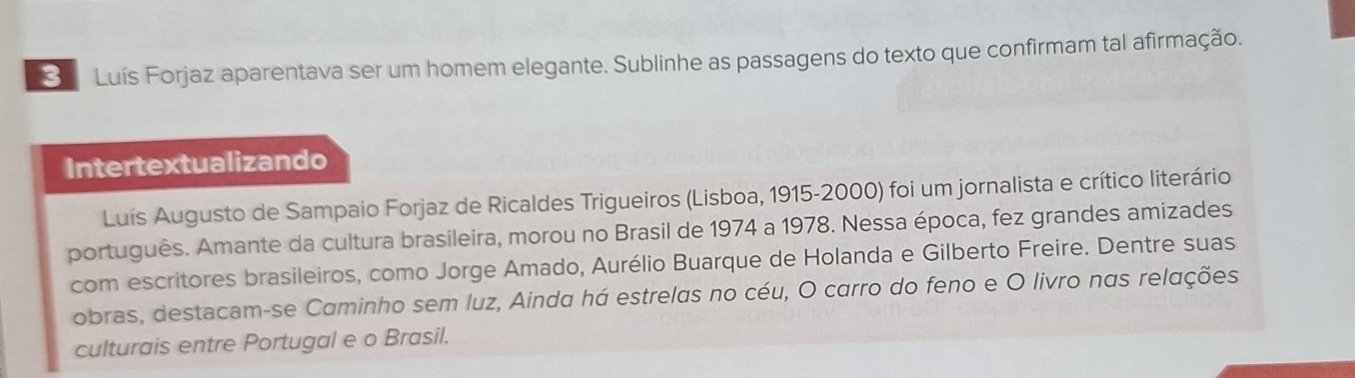 Luís Forjaz aparentava ser um homem elegante. Sublinhe as passagens do texto que confirmam tal afirmação. 
Intertextualizando 
Luís Augusto de Sampaio Forjaz de Ricaldes Trigueiros (Lisboa, 1915-2000) foi um jornalista e crítico literário 
português. Amante da cultura brasileira, morou no Brasil de 1974 a 1978. Nessa época, fez grandes amizades 
com escritores brasileiros, como Jorge Amado, Aurélio Buarque de Holanda e Gilberto Freire. Dentre suas 
obras, destacam-se Caminho sem luz, Ainda há estrelas no céu, O carro do feno e O livro nas relações 
culturais entre Portugal e o Brasil.