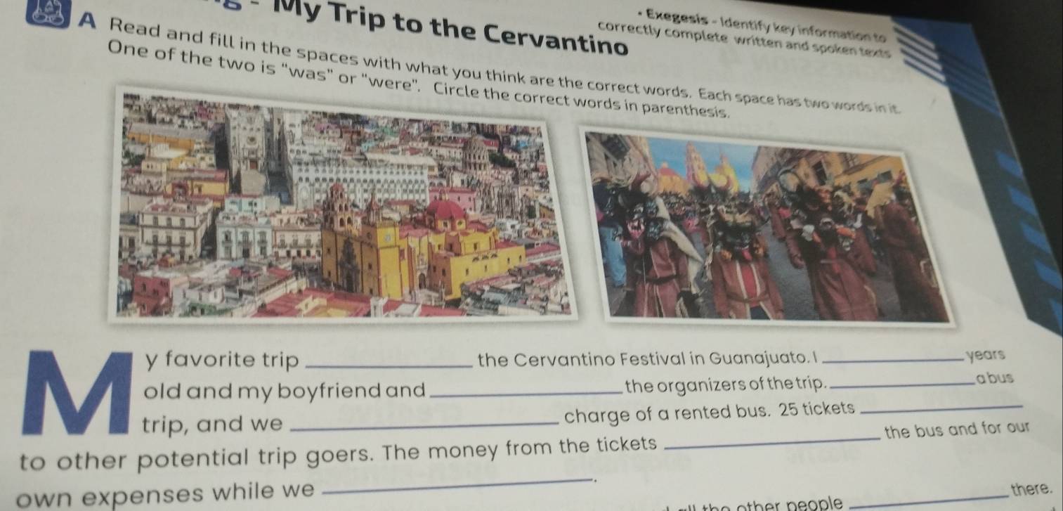 My Trip to the Cervantino 
• Exegesis - Identify key information to 
correctly complete written and spoken texts 
A Read and fill in the spaces with what you think arorrect words. Each space has two words in it 
One of the two is “was” or "ds in parenthesis. 
y favorite trip the Cervantino Festival in Guanajuato. I years 
M old and my boyfriend and _the organizers of the trip. 
abus 
trip, and we charge of a rented bus. 25 tickets 
_ 
to other potential trip goers. The money from the tickets the bus and for our 
own expenses while we . _there. 
th e o ther people