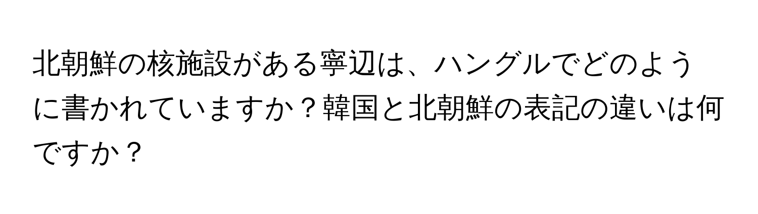 北朝鮮の核施設がある寧辺は、ハングルでどのように書かれていますか？韓国と北朝鮮の表記の違いは何ですか？