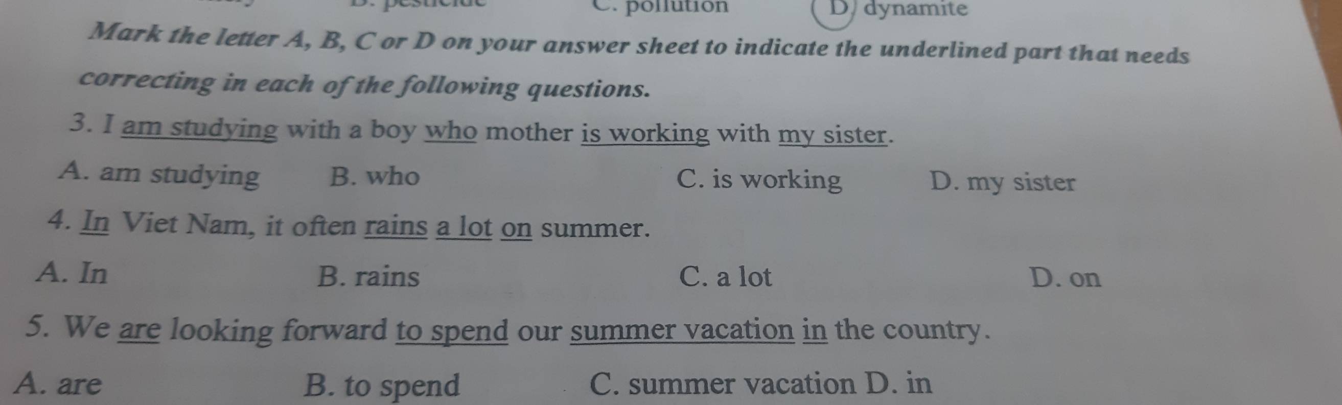 C. pollution D. dynamite
Mark the letter A, B, C or D on your answer sheet to indicate the underlined part that needs
correcting in each of the following questions.
3. I am studying with a boy who mother is working with my sister.
A. am studying B. who C. is working D. my sister
4. In Viet Nam, it often rains a lot on summer.
A. In B. rains C. a lot D. on
5. We are looking forward to spend our summer vacation in the country.
A. are B. to spend C. summer vacation D. in