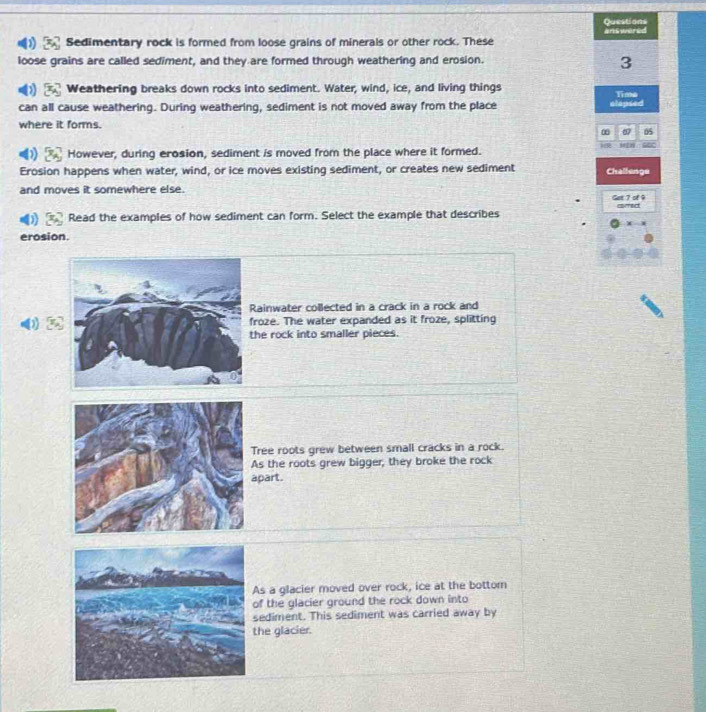 Questions
Sedimentary rock is formed from loose grains of minerals or other rock. These answered
loose grains are called sediment, and they are formed through weathering and erosion.
3
Weathering breaks down rocks into sediment. Water, wind, ice, and living things
can all cause weathering. During weathering, sediment is not moved away from the place elapsed Time
where it forms.
0 05
However, during erosion, sediment is moved from the place where it formed. M r
Erosion happens when water, wind, or ice moves existing sediment, or creates new sediment Challenge
and moves it somewhere else. Get 7 of 9
Read the examples of how sediment can form. Select the example that describes
erosion.
Rainwater collected in a crack in a rock and
roze. The water expanded as it froze, splitting
he rock into smaller pieces.
ree roots grew between small cracks in a rock.
s the roots grew bigger, they broke the rock
part.
s a glacier moved over rock, ice at the bottom
f the glacier ground the rock down into
ediment. This sediment was carried away by
he glacier.