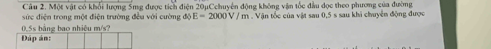 Một vật có khối lượng 5mg được tích điện 20μCchuyển động không vận tốc đầu dọc theo phương của đường 
sức điện trong một điện trường đều với cường độ E=2000V/m. Vận tốc của vật sau 0,5 s sau khi chuyển động được
0,5s bằng bao nhiêu m/s? 
Đáp án: