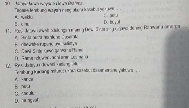 Jatayu kuwe wayahe Dewa Brahma.
Tegese tembung wayah neng ukara kasebut yakuwe ....
A. wektu C. putu
B. dina D. buyut
11. Resi Jatayu aweh pitulungan maring Dewi Sinta sing digawa dening Rahwana amerga . .
A. Sinta putra mantune Dasarata
B. dheweke rupane ayu sulistya
C. Dewi Sinta kuwe garwane Rama
D. Rama nduweni adhi aran Lesmana
12. Resi Jatayu nduweni kadang telu.
Tembung kadang miturut ukara kasebut dasanamane yakuwe ....
A. kanca
B. putu
C. sedulur
D. mungsuh