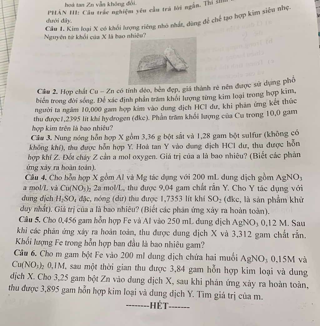 hoà tan Zn vẫn không đổi.
HẢN III: Câu trắc nghiệm yêu cầu trả lời ngắn, Thi su
Câu 1. Kim loại X có khối lượng riêng nhỏ nhất, dùng đề chế tạo hợp kim siêu nhẹ.
dưới đây.
Nguyên tử khối của X là bao nhiêu?
Câu 2. Hợp chất Cu - Zn có tính dẻo, bền đẹp, giá thành rẻ nên được sử dụng phổ
biến trong đời sống. Để xác định phần trăm khối lượng từng kim loại trong hợp kim,
người ta ngâm 10,000 gam hợp kim vào dung dịch HCl dư, khi phản ứng kết thúc
thu được1,2395 lít khí hydrogen (đkc). Phần trăm khối lượng của Cu trong 10,0 gam
hợp kim trên là bao nhiêu?
Câu 3. Nung nóng hỗn hợp X gồm 3,36 g bột sắt và 1,28 gam bột sulfur (không có
không khí), thu được hỗn hợp Y. Hoà tan Y vào dung dịch HCl dư, thu được hỗn
hợp khí Z. Đốt cháy Z cần a mol oxygen. Giá trị của a là bao nhiêu? (Biết các phản
ứng xảy ra hoàn toàn).
Câu 4. Cho hỗn hợp X gồm Al và Mg tác dụng với 200 mL dung dịch gồm AgNO_3
a mol/L và Cu(NO_3) 2 2a mol/L, thu được 9,04 gam chất rắn Y. Cho Y tác dụng với
dung dịch H_2SO_4 đặc, nóng (dư) thu được 1,7353 lít khí SO_2 (đkc, là sản phẩm khử
duy nhất). Giá trị của a là bao nhiêu? (Biết các phản ứng xảy ra hoàn toàn).
Câu 5. Cho 0,456 gam hỗn hợp Fe và Al vào 250 mL dung dịch AgNO_30,12 M. Sau
khi các phản ứng xảy ra hoàn toàn, thu được dung dịch X và 3,312 gam chất rắn.
Khối lượng Fe trong hỗn hợp ban đầu là bao nhiêu gam?
Câu 6. Cho m gam bột Fe vào 200 ml dung dịch chứa hai muối AgNO₃ 0,15M và
Cu(NO_3): 0 0,1M, sau một thời gian thu được 3,84 gam hỗn hợp kim loại và dung
dịch X. Cho 3,25 gam bột Zn vào dung dịch X, sau khi phản ứng xảy ra hoàn toàn,
thu được 3,895 gam hỗn hợp kim loại và dung dịch Y. Tìm giá trị của m.
-------- Hết -------