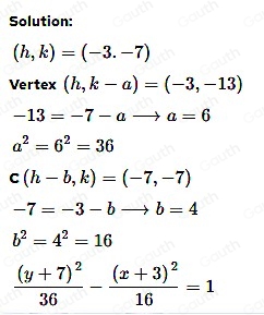 Solution:
(h,k)=(-3.-7)
Vertex (h,k-a)=(-3,-13)
-13=-7-ato a=6
a^2=6^2=36
c(h-b,k)=(-7,-7)
-7=-3-bto b=4
b^2=4^2=16
frac (y+7)^236-frac (x+3)^216=1