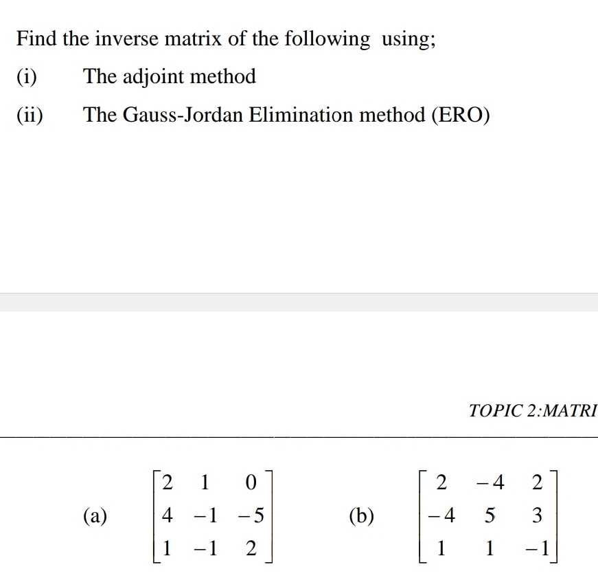 Find the inverse matrix of the following using;
(i) The adjoint method
(ii) The Gauss-Jordan Elimination method (ERO)
TOPIC 2:MATRI
(a) beginbmatrix 2&1&0 4&-1&-5 1&-1&2endbmatrix (b)