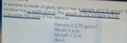 A window is made of glass, which has a density of 2,70 g/cm². 1 
ndow as a width of 4 m. The jenath of the window is 2 m. 
Calculate the greg of the window 
Density =2.70g/cm^3
Width =4m
Length =2m
Area: