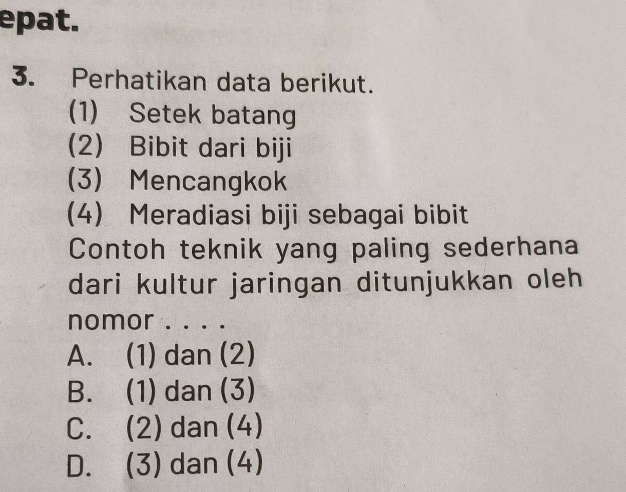 epat.
3. Perhatikan data berikut.
(1) Setek batang
(2) Bibit dari biji
(3) Mencangkok
(4) Meradiasi biji sebagai bibit
Contoh teknik yang paling sederhana
dari kultur jaringan ditunjukkan oleh
nomor . . . .
A. (1) dan (2)
B. (1) dan (3)
C. (2) dan (4)
D. (3) dan (4)