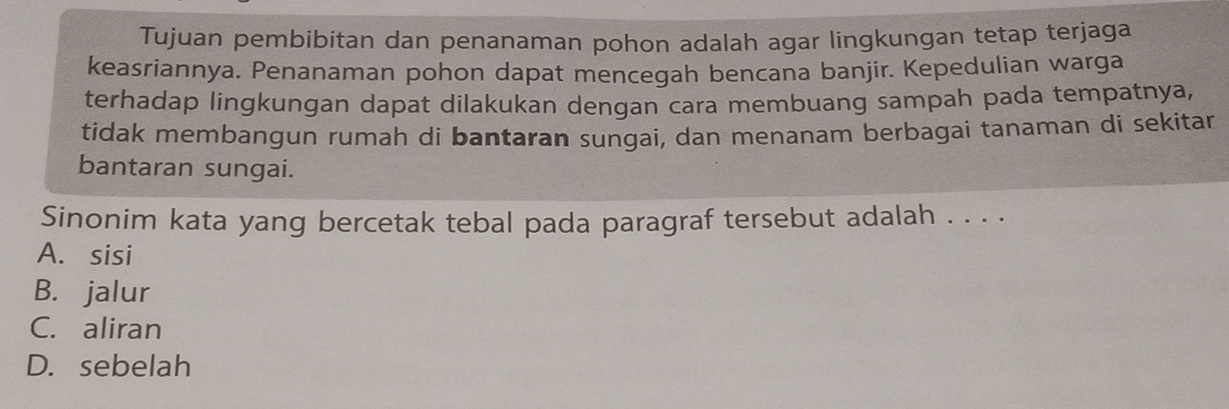 Tujuan pembibitan dan penanaman pohon adalah agar lingkungan tetap terjaga
keasriannya. Penanaman pohon dapat mencegah bencana banjir. Kepedulian warga
terhadap lingkungan dapat dilakukan dengan cara membuang sampah pada tempatnya,
tidak membangun rumah di bantaran sungai, dan menanam berbagai tanaman di sekitan
bantaran sungai.
Sinonim kata yang bercetak tebal pada paragraf tersebut adalah . . . .
A. sisi
B. jalur
C. aliran
D. sebelah