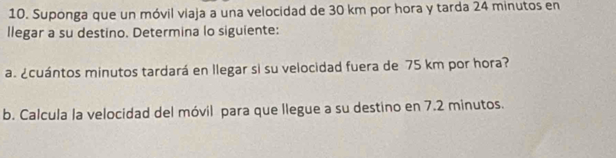 Suponga que un móvil viaja a una velocidad de 30 km por hora y tarda 24 minutos en 
llegar a su destino. Determina lo siguiente: 
a. ¿cuántos minutos tardará en llegar si su velocidad fuera de 75 km por hora? 
b. Calcula la velocidad del móvil para que llegue a su destino en 7.2 minutos.