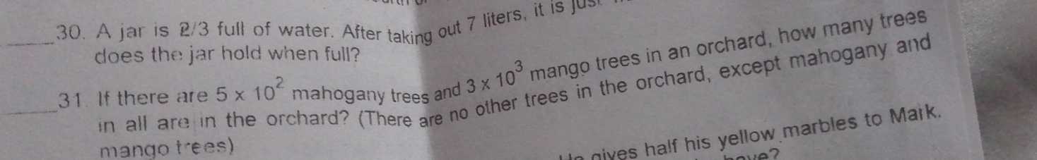 A jar is 2/3 full of water. After taking out 7 liters, it is u 
does the jar hold when full? 
31. If there are 5* 10^2 mahogany trees and 3* 10^3 mango trees in an orchard, how many trees 
rees in the orchard, except mahogany and 
_in all are ir chard? (There are no 
mango trees) 
nives half his yellow marbles to Mark.