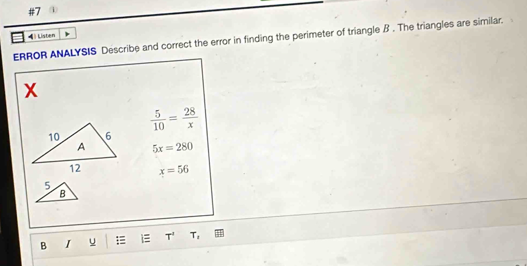 #7 
◀) Listen 
ERROR ANALYSIS Describe and correct the error in finding the perimeter of triangle B. The triangles are similar.
X
 5/10 = 28/x 
5x=280
x=56
5
B
B I u T^2 T_2