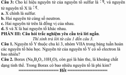 Cho kí hiệu nguyên tử của nguyên tô sulfur là '5, và nguyên
tử nguyên tố X là ỉX.
a. X chính là sulfur.
b. Hai nguyên tử cùng số neutron.
c. Hai nguyên tử trên là đồng vị của nhau.
d. S và X là hai nguyên tố khác nhau.
PHÀN III: Câu hỏi trắc nghiệm yêu cầu trả lời ngắn.
Thí sinh trả lời từ câu 1 đến câu 3.
Câu 1. Nguyên tố Y thuộc chu kì 3, nhóm VIIA trong bảng tuần hoàn
các nguyên tổ hóa học. Nguyên tử của nguyên tố Y có số electron là
bao nhiêu?
Câu 2. Borax (Na_2B_4O_7.10H_2O) , còn gọi là hàn the, là khoáng chất
dạng tinh thể. Trong Borax có bao nhiêu nguyên tố là phi kim?
Hết