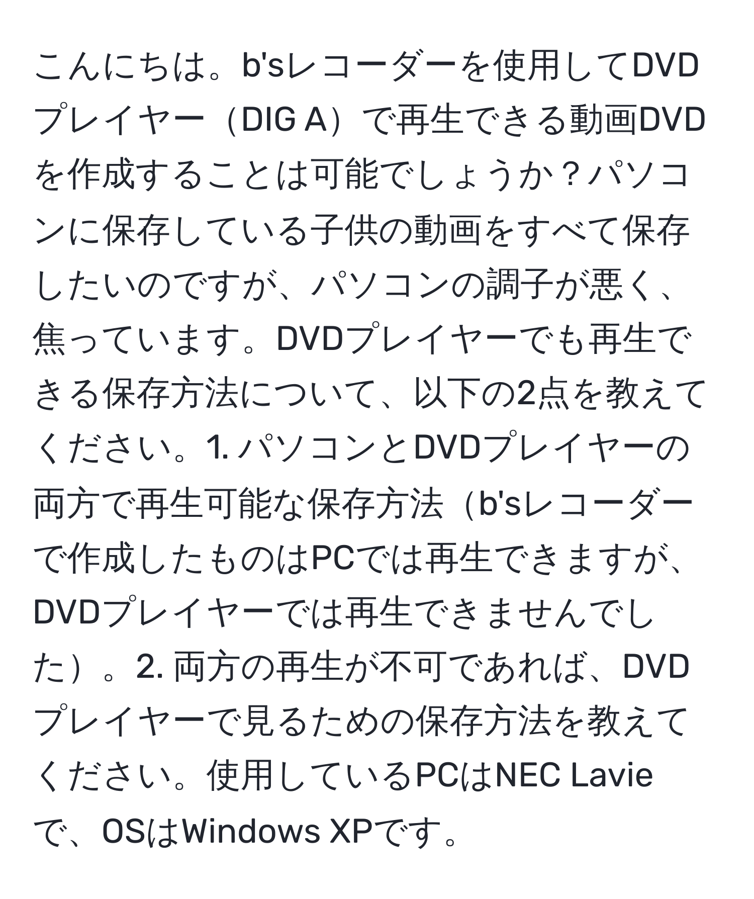 こんにちは。b'sレコーダーを使用してDVDプレイヤーDIG Aで再生できる動画DVDを作成することは可能でしょうか？パソコンに保存している子供の動画をすべて保存したいのですが、パソコンの調子が悪く、焦っています。DVDプレイヤーでも再生できる保存方法について、以下の2点を教えてください。1. パソコンとDVDプレイヤーの両方で再生可能な保存方法b'sレコーダーで作成したものはPCでは再生できますが、DVDプレイヤーでは再生できませんでした。2. 両方の再生が不可であれば、DVDプレイヤーで見るための保存方法を教えてください。使用しているPCはNEC Lavieで、OSはWindows XPです。