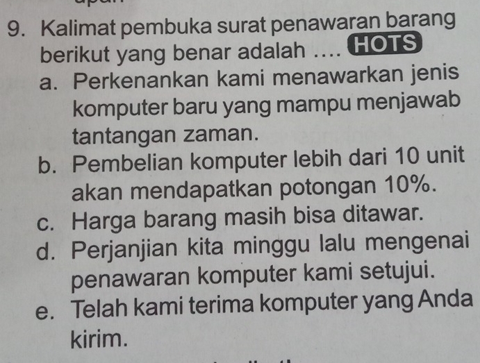 Kalimat pembuka surat penawaran barang
berikut yang benar adalah .... HOTS
a. Perkenankan kami menawarkan jenis
komputer baru yang mampu menjawab
tantangan zaman.
b. Pembelian komputer lebih dari 10 unit
akan mendapatkan potongan 10%.
c. Harga barang masih bisa ditawar.
d. Perjanjian kita minggu lalu mengenai
penawaran komputer kami setujui.
e. Telah kami terima komputer yang Anda
kirim.