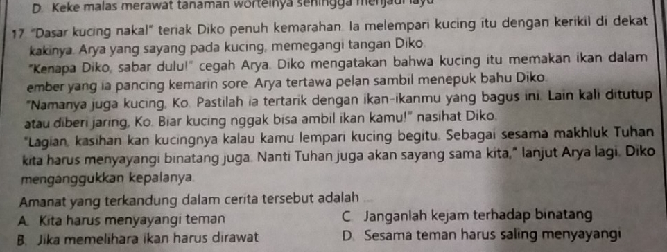 D. Keke malas merawat tanaman worteinya seningga menjaur ayu
17. “Dasar kucing nakal” teriak Diko penuh kemarahan. la melempari kucing itu dengan kerikil di dekat
kakinya. Arya yang sayang pada kucing, memegangi tangan Diko.
"Kenapa Diko, sabar dulu!" cegah Arya. Diko mengatakan bahwa kucing itu memakan ikan dalam
ember yang ia pancing kemarin sore Arya tertawa pelan sambil menepuk bahu Diko.
"Namanya juga kucing, Ko. Pastilah ia tertarik dengan ikan-ikanmu yang bagus ini. Lain kali ditutup
atau diberi jaring, Ko. Biar kucing nggak bisa ambil ikan kamu!" nasihat Diko.
*Lagian, kasihan kan kucingnya kalau kamu lempari kucing begitu. Sebagai sesama makhluk Tuhan
kita harus menyayangi binatang juga. Nanti Tuhan juga akan sayang sama kita," lanjut Arya lagi. Diko
menganggukkan kepalanya.
Amanat yang terkandung dalam cerita tersebut adalah
A Kita harus menyayangi teman C Janganlah kejam terhadap binatang
B. Jika memelihara ikan harus dirawat D. Sesama teman harus saling menyayangi