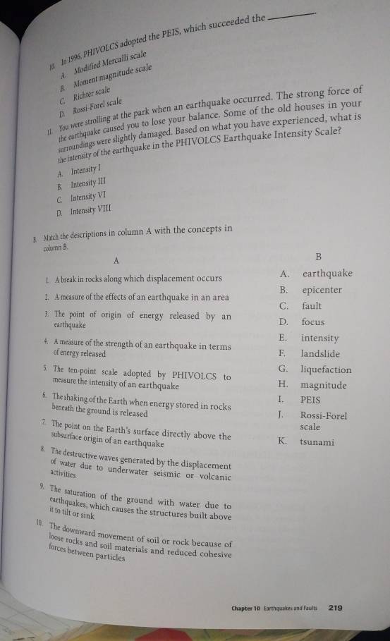 In 1996, PHIVOLCS adopted the PEIS, which succeeded the
_
A. Modified Mercalli scale
D. Rossi-Forel scale C. Richter scale B. Moment magnitude scale
11. You were strolling at the park when an earthquake occurred. The strong force of
the earthquake caused you to lose your balance. Some of the old houses in your
surroundings were slightly damaged. Based on what you have experienced, what is
the intensity of the earthquake in the PHIVOLCS Earthquake Intensity Scale?
A. Intensity I
B. Intensity III
C. Intensity VI
D. Intensity VIII
3 Match the descriptions in column A with the concepts in
column B.
A
B
1. A break in rocks along which displacement occurs A. earthquake
2. A measure of the effects of an earthquake in an area B. epicenter
C. fault
3. The point of origin of energy released by an D. focus
earthquake E. intensity
4. A measure of the strength of an earthquake in terms F. landslide
of energy released
G. liquefaction
5. The ten-point scale adopted by PHIVOLCS to H. magnitude
measure the intensity of an earthquake
I. PEIS
6. The shaking of the Earth when energy stored in rocks J. Rossi-Forel
beneath the ground is released
scale
7. The point on the Earth's surface directly above the K. tsunami
subsurface origin of an earthquake
8. The destructive waves generated by the displacement
of water due to underwater seismic or volcanic
activities
9. The saturation of the ground with water due to
earthquakes, which causes the structures built above
it to tilt or sink
10. The downward movement of soil or rock because of
loose rocks and soil materials and reduced cohesive
forces between particles 
Chapter 10 Earthquakes and Faults 219