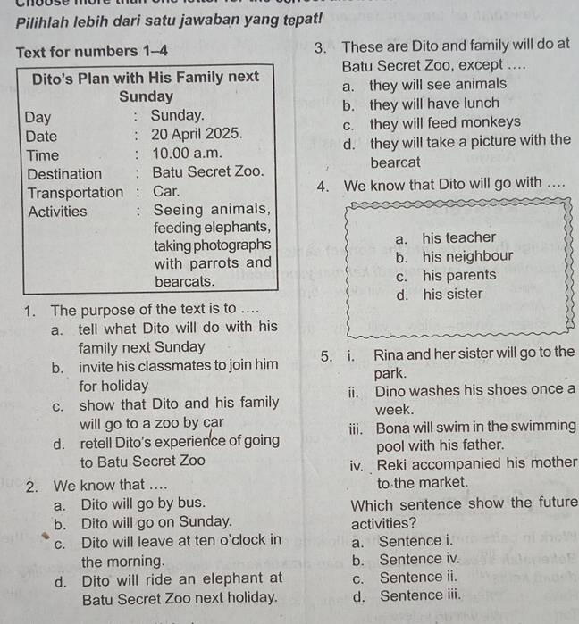 Cnóóse mór
Pilihlah lebih dari satu jawaban yang tepat!
Text for numbers 1-4 3. These are Dito and family will do at
Dito's Plan with His Family next Batu Secret Zoo, except ....
Sunday a. they will see animals
Day . Sunday. b. they will have lunch
Date 20 April 2025. c. they will feed monkeys
Time . 10.00 a.m. d. they will take a picture with the
bearcat
Destination Batu Secret Zoo.
Transportation Car. 4. We know that Dito will go with …
Activities . Seeing animals,
feeding elephants,
taking photographs a. his teacher
with parrots and b. his neighbour
bearcats. c. his parents
d. his sister
1. The purpose of the text is to ...
a. tell what Dito will do with his
family next Sunday
b. invite his classmates to join him 5. i. Rina and her sister will go to the
for holiday park.
ii. Dino washes his shoes once a
c. show that Dito and his family week.
will go to a zoo by car iii. Bona will swim in the swimming
d. retell Dito's experience of going
to Batu Secret Zoo pool with his father.
iv. Reki accompanied his mother
2. We know that … to the market.
a. Dito will go by bus. Which sentence show the future
b. Dito will go on Sunday. activities?
c. Dito will leave at ten o'clock in a. Sentence i.
the morning. b. Sentence iv.
d. Dito will ride an elephant at c. Sentence ii.
Batu Secret Zoo next holiday. d. Sentence iii.