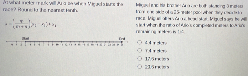 At what meter mark will Ario be when Miguel starts the Miguel and his brother Ario are both standing 3 meters
race? Round to the nearest tenth. from one side of a 25-meter pool when they decide to
race. Miguel offers Ario a head start. Miguel says he will
x=( m/m+n )(x_2-x_1)+x_1 start when the ratio of Ario's completed meters to Ario's
remaining meters is 1:4.
4.4 meters
7.4 meters
17.6 meters
20.6 meters